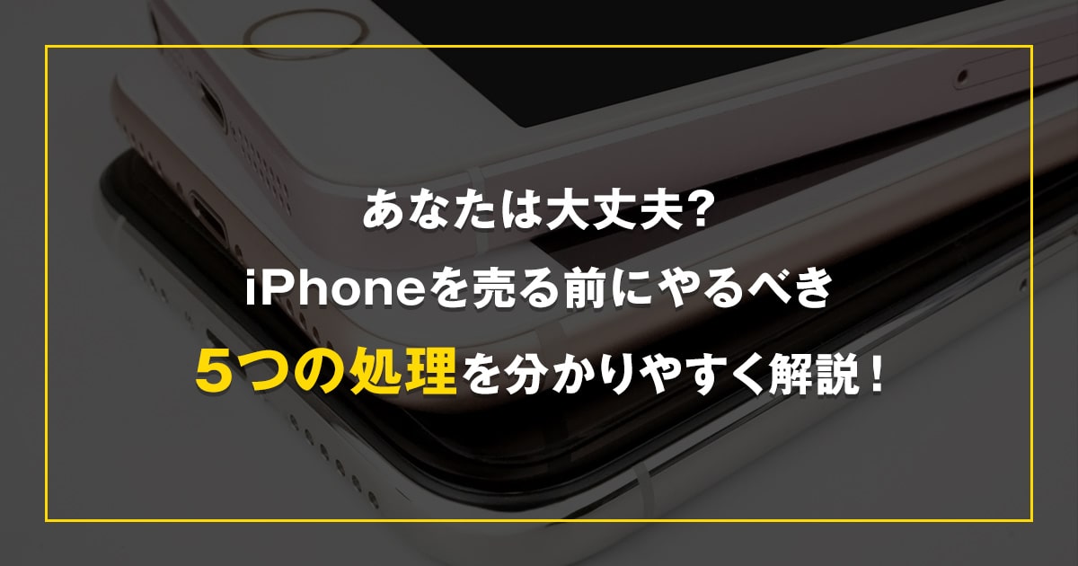 あなたは大丈夫？iPhoneを売る前にやるべき5つの処理を分かりやすく解説！