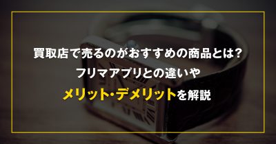 買取店で売るのがおすすめの商品とは？フリマアプリとの違いやメリット・デメリットを解説