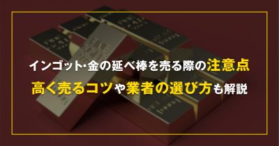 インゴット・金の延べ棒を売る際の注意点。高く売るコツや業者の選び方も解説